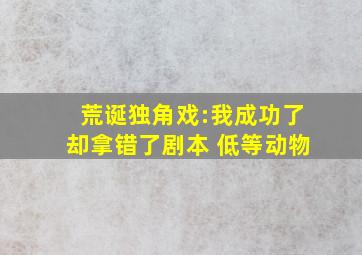 荒诞独角戏:我成功了却拿错了剧本 低等动物